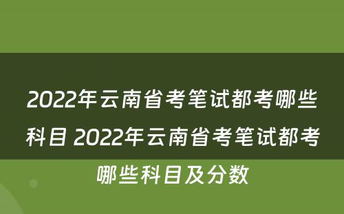 2022年云南省考笔试都考哪些科目 2022年云南省考笔试都考哪些科目及分数