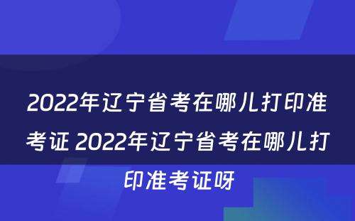 2022年辽宁省考在哪儿打印准考证 2022年辽宁省考在哪儿打印准考证呀