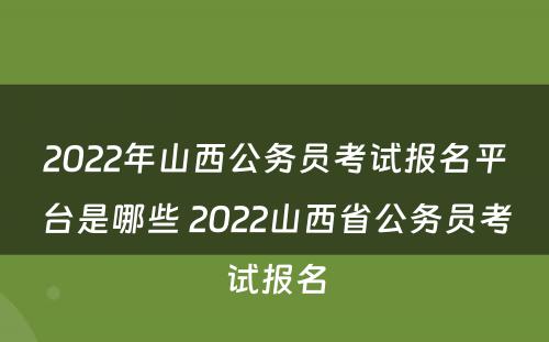 2022年山西公务员考试报名平台是哪些 2022山西省公务员考试报名