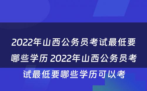 2022年山西公务员考试最低要哪些学历 2022年山西公务员考试最低要哪些学历可以考