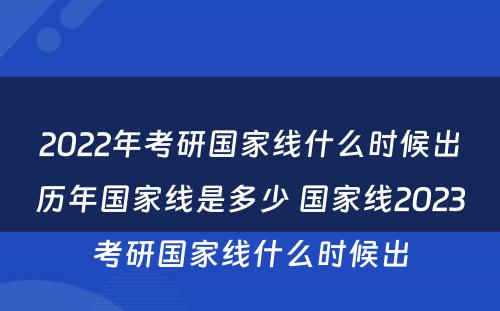 2022年考研国家线什么时候出历年国家线是多少 国家线2023考研国家线什么时候出