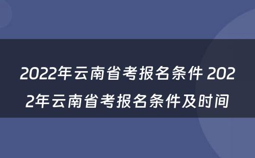 2022年云南省考报名条件 2022年云南省考报名条件及时间