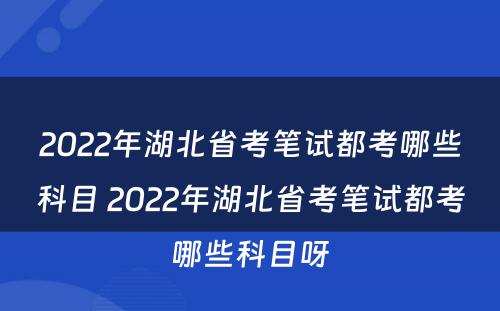 2022年湖北省考笔试都考哪些科目 2022年湖北省考笔试都考哪些科目呀
