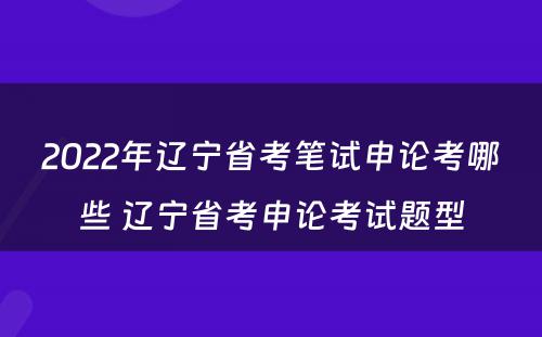 2022年辽宁省考笔试申论考哪些 辽宁省考申论考试题型