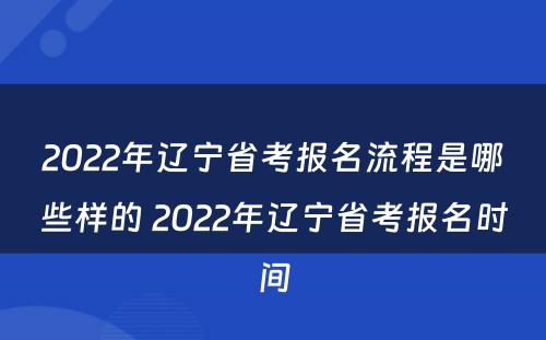 2022年辽宁省考报名流程是哪些样的 2022年辽宁省考报名时间