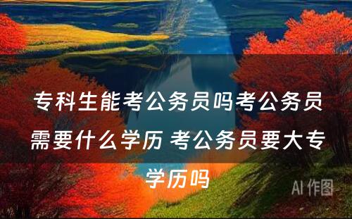 专科生能考公务员吗考公务员需要什么学历 考公务员要大专学历吗