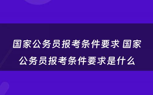 国家公务员报考条件要求 国家公务员报考条件要求是什么