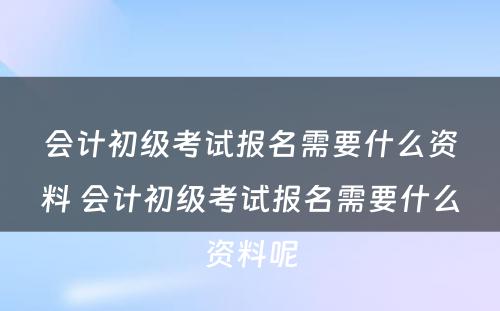 会计初级考试报名需要什么资料 会计初级考试报名需要什么资料呢