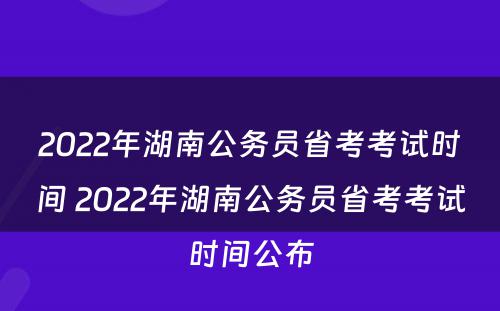 2022年湖南公务员省考考试时间 2022年湖南公务员省考考试时间公布