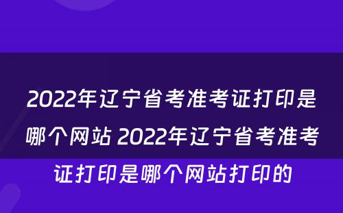 2022年辽宁省考准考证打印是哪个网站 2022年辽宁省考准考证打印是哪个网站打印的