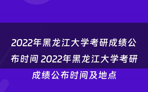 2022年黑龙江大学考研成绩公布时间 2022年黑龙江大学考研成绩公布时间及地点