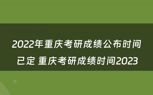 2022年重庆考研成绩公布时间已定 重庆考研成绩时间2023