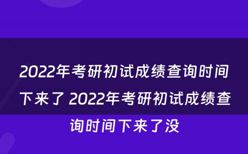 2022年考研初试成绩查询时间下来了 2022年考研初试成绩查询时间下来了没