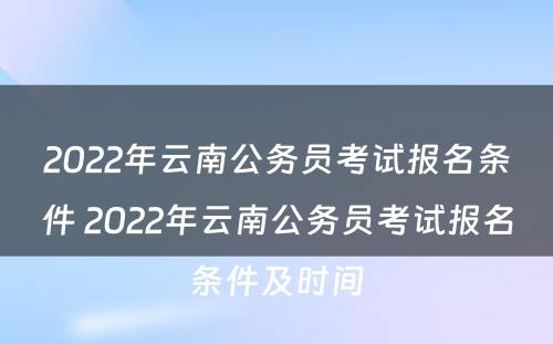 2022年云南公务员考试报名条件 2022年云南公务员考试报名条件及时间