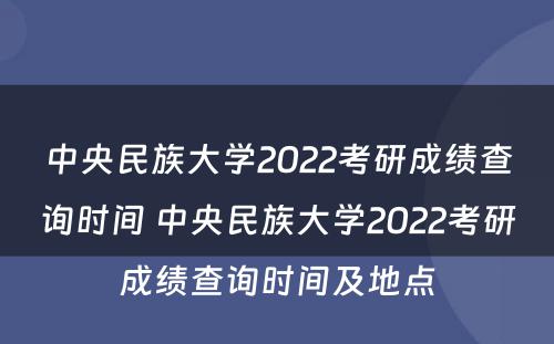 中央民族大学2022考研成绩查询时间 中央民族大学2022考研成绩查询时间及地点