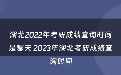 湖北2022年考研成绩查询时间是哪天 2023年湖北考研成绩查询时间