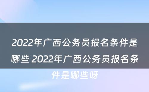 2022年广西公务员报名条件是哪些 2022年广西公务员报名条件是哪些呀