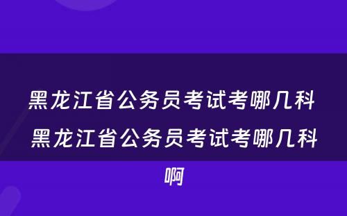 黑龙江省公务员考试考哪几科 黑龙江省公务员考试考哪几科啊