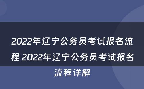 2022年辽宁公务员考试报名流程 2022年辽宁公务员考试报名流程详解