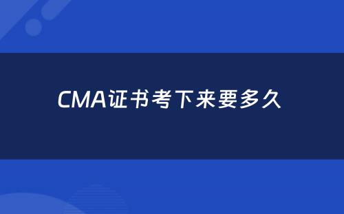 CMA证书考下来要多久 