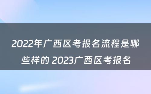 2022年广西区考报名流程是哪些样的 2023广西区考报名