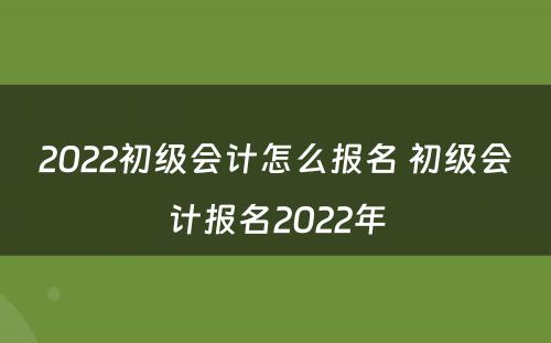 2022初级会计怎么报名 初级会计报名2022年