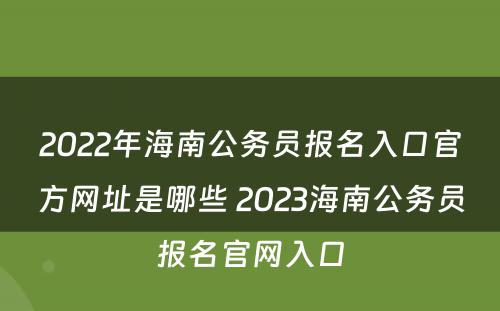 2022年海南公务员报名入口官方网址是哪些 2023海南公务员报名官网入口