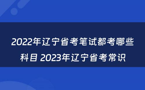 2022年辽宁省考笔试都考哪些科目 2023年辽宁省考常识