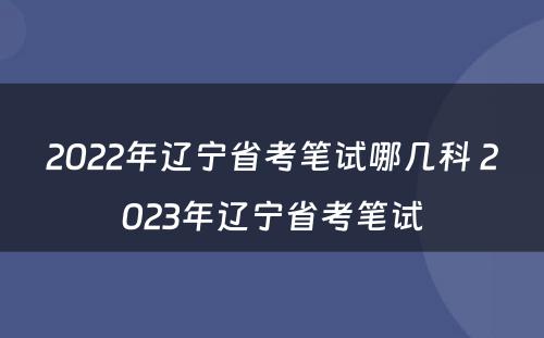 2022年辽宁省考笔试哪几科 2023年辽宁省考笔试