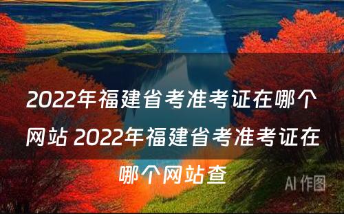 2022年福建省考准考证在哪个网站 2022年福建省考准考证在哪个网站查