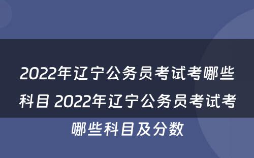 2022年辽宁公务员考试考哪些科目 2022年辽宁公务员考试考哪些科目及分数
