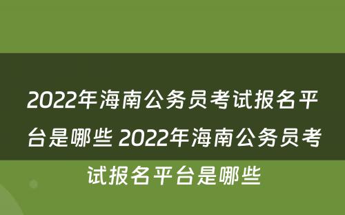 2022年海南公务员考试报名平台是哪些 2022年海南公务员考试报名平台是哪些