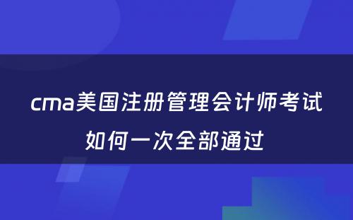 cma美国注册管理会计师考试如何一次全部通过 