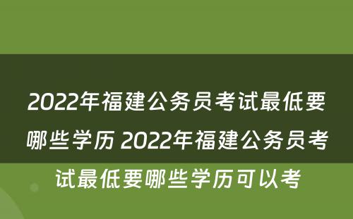 2022年福建公务员考试最低要哪些学历 2022年福建公务员考试最低要哪些学历可以考