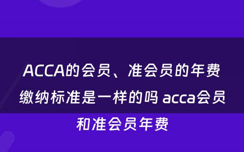 ACCA的会员、准会员的年费缴纳标准是一样的吗 acca会员和准会员年费