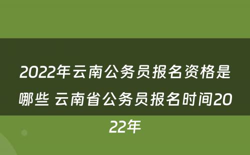 2022年云南公务员报名资格是哪些 云南省公务员报名时间2022年