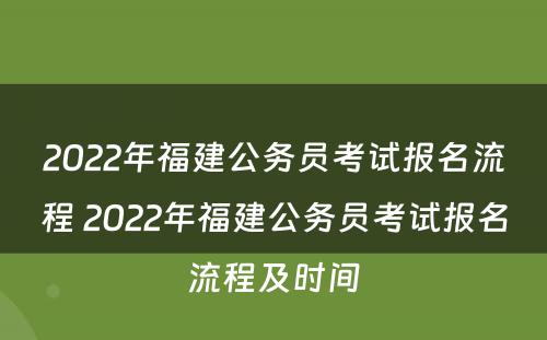 2022年福建公务员考试报名流程 2022年福建公务员考试报名流程及时间