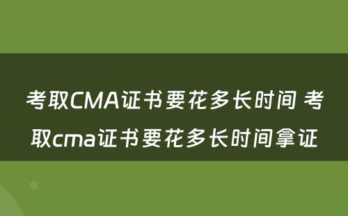 考取CMA证书要花多长时间 考取cma证书要花多长时间拿证