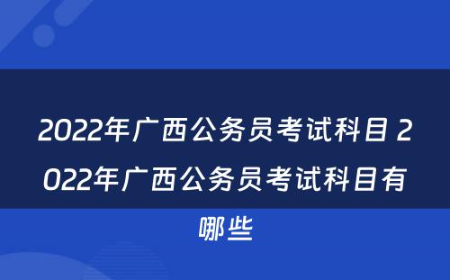 2022年广西公务员考试科目 2022年广西公务员考试科目有哪些