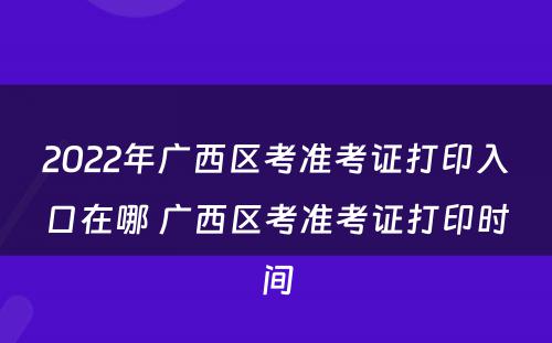 2022年广西区考准考证打印入口在哪 广西区考准考证打印时间