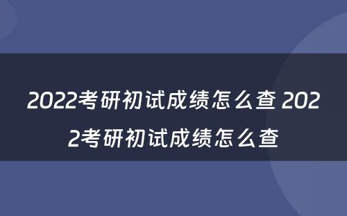 2022考研初试成绩怎么查 2022考研初试成绩怎么查