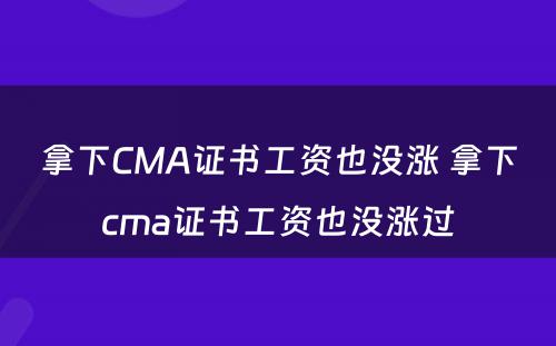 拿下CMA证书工资也没涨 拿下cma证书工资也没涨过