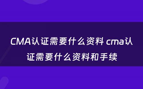 CMA认证需要什么资料 cma认证需要什么资料和手续