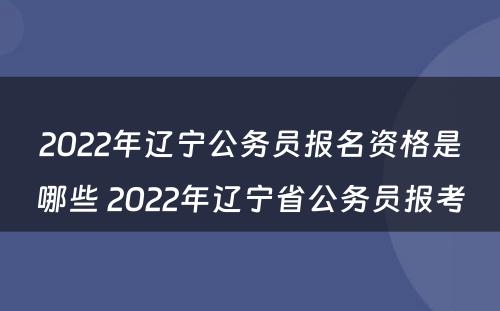 2022年辽宁公务员报名资格是哪些 2022年辽宁省公务员报考