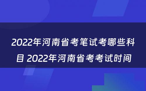 2022年河南省考笔试考哪些科目 2022年河南省考考试时间