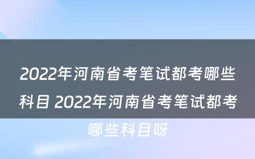 2022年河南省考笔试都考哪些科目 2022年河南省考笔试都考哪些科目呀
