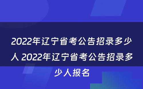 2022年辽宁省考公告招录多少人 2022年辽宁省考公告招录多少人报名