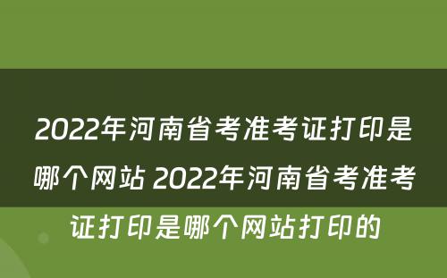 2022年河南省考准考证打印是哪个网站 2022年河南省考准考证打印是哪个网站打印的