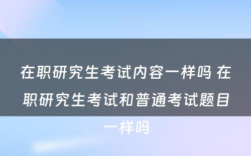 在职研究生考试内容一样吗 在职研究生考试和普通考试题目一样吗