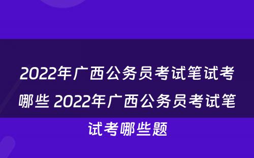 2022年广西公务员考试笔试考哪些 2022年广西公务员考试笔试考哪些题